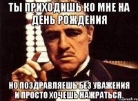 Ты приходишь ко мне на день рождения но поздравляешь без уважения и просто хочешь нажраться.