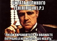 Цитата великого генія(ящук і.р.) "Люди виражайтеся як вважаєте потрібно,а не пиздіть шо небуть"