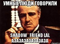 Умные люди говорили Shadow_Friend Lal азазазазазазаза