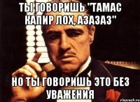 Ты говоришь "Тамас Капир лох, азазаз" Но ты говоришь