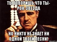 Ты говоришь,что ты- рок-звезда Но никто не знает ни одной твоей песни!