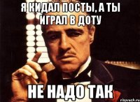 я кидал посты, а ты играл в доту не надо так