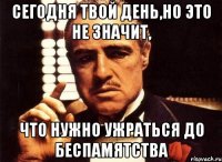 сегодня твой день,но это не значит, что нужно ужраться до беспамятства