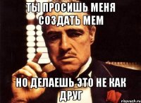 Ты просишь меня создать мем Но делаешь это не как друг