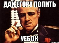 дай егору попить уебок