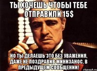 ТЫ ХОЧЕШЬ ЧТОБЫ ТЕБЕ ОТПРАВИЛИ 15$ НО ТЫ ДЕЛАЕШЬ ЭТО БЕЗ УВАЖЕНИЯ, ДАЖЕ НЕ ПОЗДРАВИВ МИНИЗАНОС, В ПРЕДЫДУЩЕМ СООБЩЕНИИ!