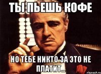 ТЫ ПЬЕШЬ КОФЕ НО ТЕБЕ НИКТО ЗА ЭТО НЕ ПЛАТИТ...