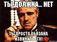 Ты должна... нет ты просто обязана извинить его!