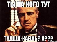 Ты на кого тут тщщщ-каешь? а???