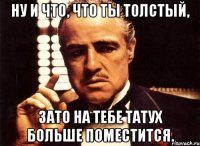 Ну и что, что ты толстый, зато на тебе татух больше поместится.