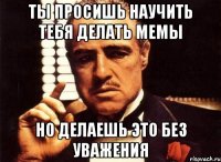 ты просишь научить тебя делать мемы но делаешь это без уважения