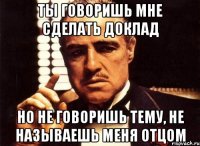 Ты говоришь мне сделать доклад Но не говоришь тему, не называешь меня Отцом