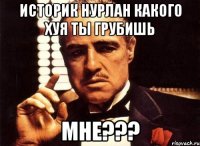 Историк Нурлан какого хуя ты грубишь мне???