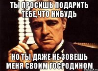 Ты просишь подарить тебе,что нибудь но ты даже не зовешь меня своим госродином