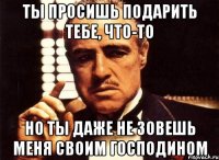 Ты просишь подарить тебе, что-то Но ты даже не зовешь меня своим господином