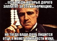 … Есть люди, которые дорого заплатят за эту информацию... но тогда ваша дочь лишится отца, а может приобрести мужа.