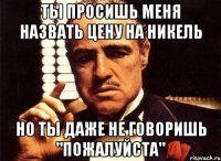 Ты просишь меня назвать цену на никель но ты даже не говоришь "пожалуйста"