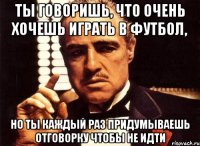 ТЫ ГОВОРИШЬ, ЧТО ОЧЕНЬ ХОЧЕШЬ ИГРАТЬ В ФУТБОЛ, НО ТЫ КАЖДЫЙ РАЗ ПРИДУМЫВАЕШЬ ОТГОВОРКУ ЧТОБЫ НЕ ИДТИ