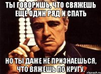 Ты говоришь, что свяжешь еще один ряд и спать но ты даже не признаешься, что вяжешь по кругу.