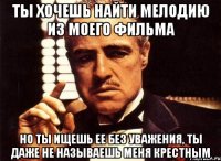 ты хочешь найти мелодию из моего фильма но ты ищешь ее без уважения, ты даже не называешь меня крестным