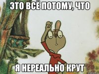 это всё потому, что я нереально крут