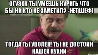 огузок ты умеешь курить что бы ни кто не заметил? -нет шеф! тогда ты уволен! ты не достоин нашей кухни