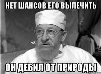 Нет шансов его вылечить Он дебил от природы