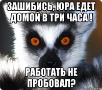 зашибись, юра едет домой в три часа ! работать не пробовал?