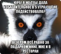 юра! я же тебе дала узбагоительное в 5 утра, ещё не подействовало? вечером всё равно за подарком инне, мне и в ресторан