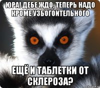 юра! дебе ждо, теперь надо кроме узбогоительного ещё и таблетки от склероза?