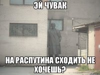 эй чувак на распутина сходить не хочешь?