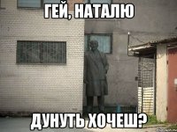 гей, наталю дунуть хочеш?