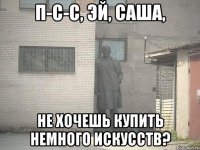 п-с-с, эй, саша, не хочешь купить немного искусств?