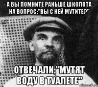 а вы помните раньше школота на вопрос:"вы с ней мутите?" отвечали:"мутят воду в туалете"