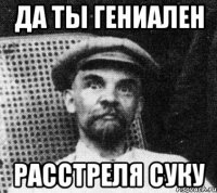 Да ты гениален Расстреля суку