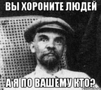 Вы хороните людей А я по вашему кто?