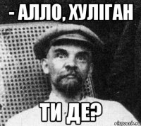 - АЛЛО, ХУЛІГАН ТИ ДЕ?