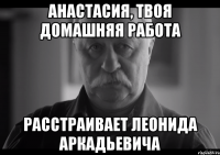 анастасия, твоя домашняя работа расстраивает леонида аркадьевича