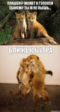 Плашен!? Может в гэлэкси ебанем? Ты ж не пьешь… Ближе к 6 утра