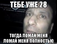 тебе уже 28 тогда ломай меня ломай меня полностью