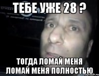 тебе уже 28 ? тогда ломай меня ломай меня полностью