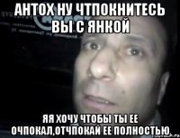 антох ну чтпокнитесь вы с янкой яя хочу чтобы ты ее очпокал,отчпокай ее полностью