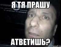 я тя прашу атветишь?