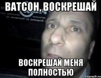 ватсон, воскрешай воскрешай меня полностью