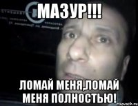 мазур!!! ломай меня,ломай меня полностью!