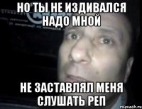 но ты не издивался надо мной не заставлял меня слушать реп