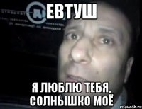 евтуш я люблю тебя, солнышко моё