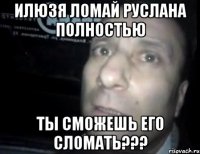 ИЛЮЗЯ ЛОМАЙ РУСЛАНА ПОЛНОСТЬЮ ТЫ СМОЖЕШЬ ЕГО СЛОМАТЬ???