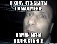 я хочу что-бы ты ломал меня, ЛОМАЙ МЕНЯ ПОЛНОСТЬЮ!!!