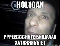 HOL1GAN РРРЕЕсссните бишаааа хатяяяябыы